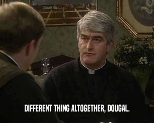 DIFFERENT THING ALTOGETHER, DOUGAL.  