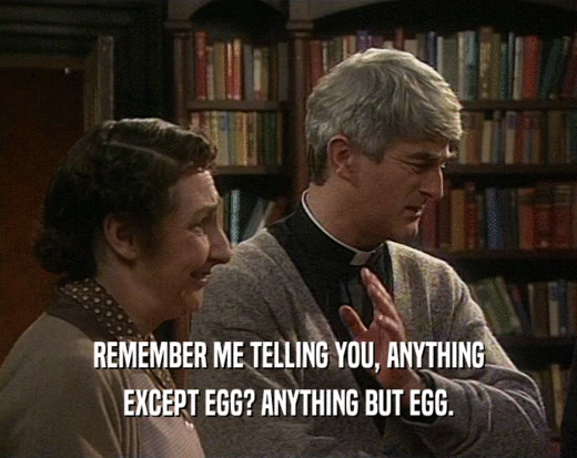 REMEMBER ME TELLING YOU, ANYTHING
 EXCEPT EGG? ANYTHING BUT EGG.
 