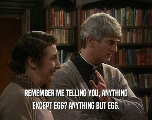 REMEMBER ME TELLING YOU, ANYTHING EXCEPT EGG? ANYTHING BUT EGG. 