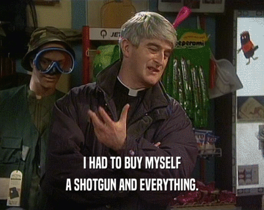 I HAD TO BUY MYSELF A SHOTGUN AND EVERYTHING. 