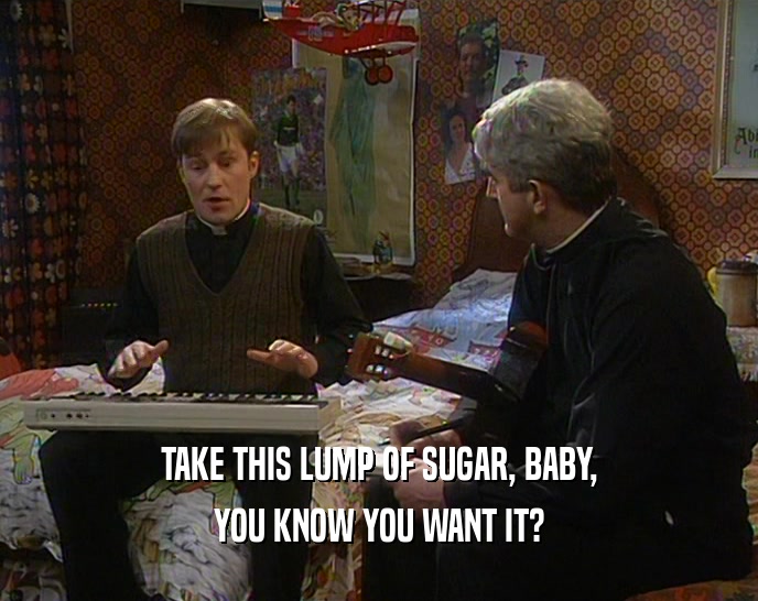 TAKE THIS LUMP OF SUGAR, BABY,
 YOU KNOW YOU WANT IT?
 