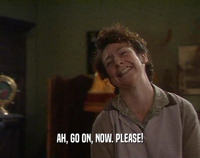 AH, GO ON, NOW. PLEASE!  