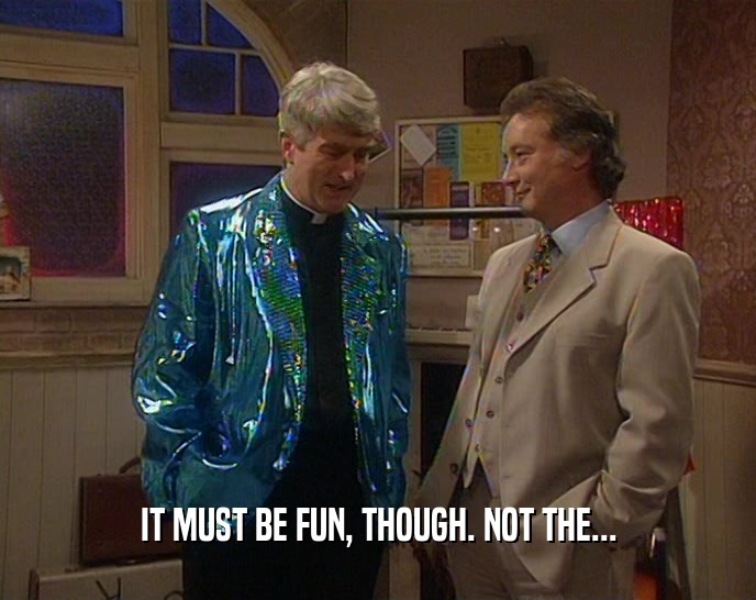 IT MUST BE FUN, THOUGH. NOT THE...  