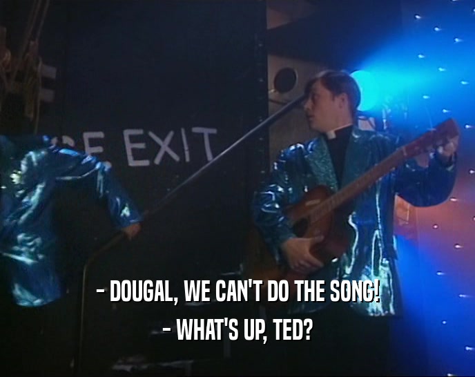 - DOUGAL, WE CAN'T DO THE SONG!
 - WHAT'S UP, TED?
 