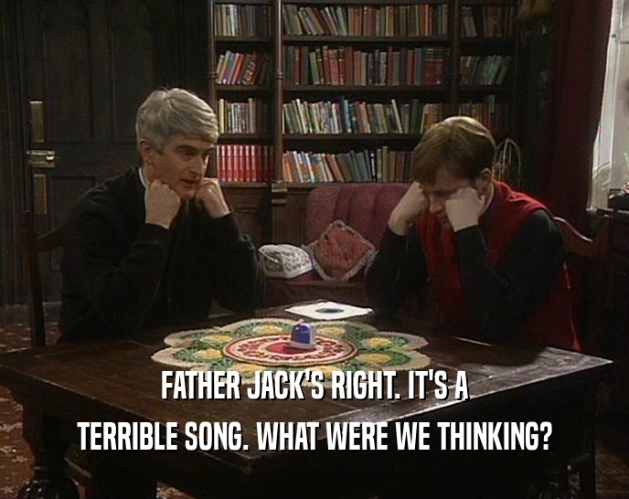 FATHER JACK'S RIGHT. IT'S A
 TERRIBLE SONG. WHAT WERE WE THINKING?
 