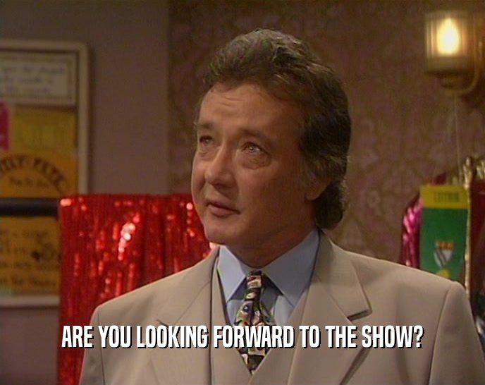 ARE YOU LOOKING FORWARD TO THE SHOW?  
