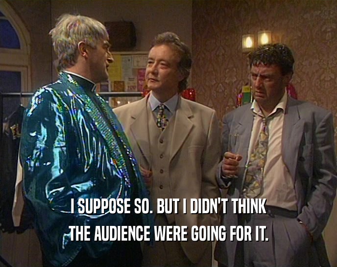 I SUPPOSE SO. BUT I DIDN'T THINK THE AUDIENCE WERE GOING FOR IT. 