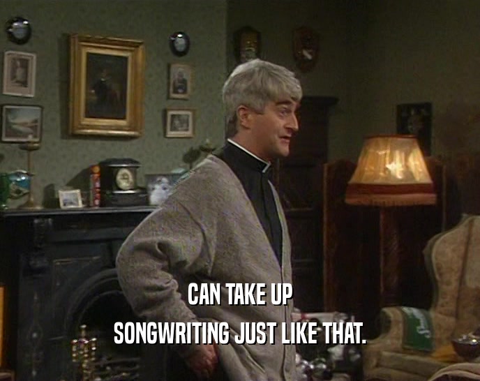 CAN TAKE UP SONGWRITING JUST LIKE THAT. 