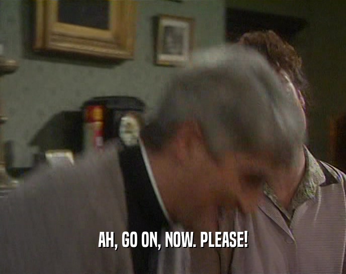 AH, GO ON, NOW. PLEASE!  