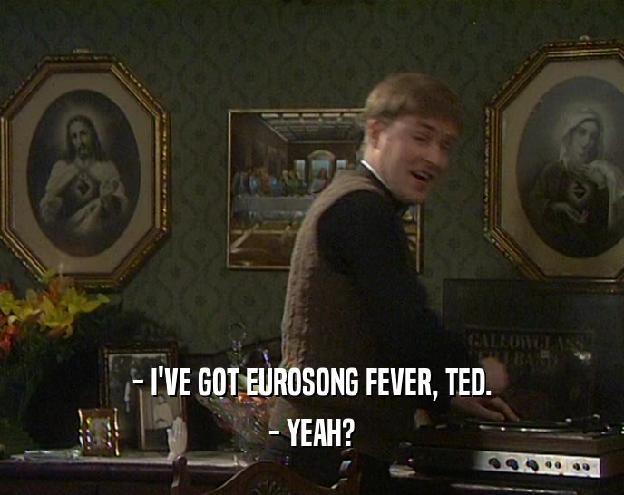 - I'VE GOT EUROSONG FEVER, TED. - YEAH? 
