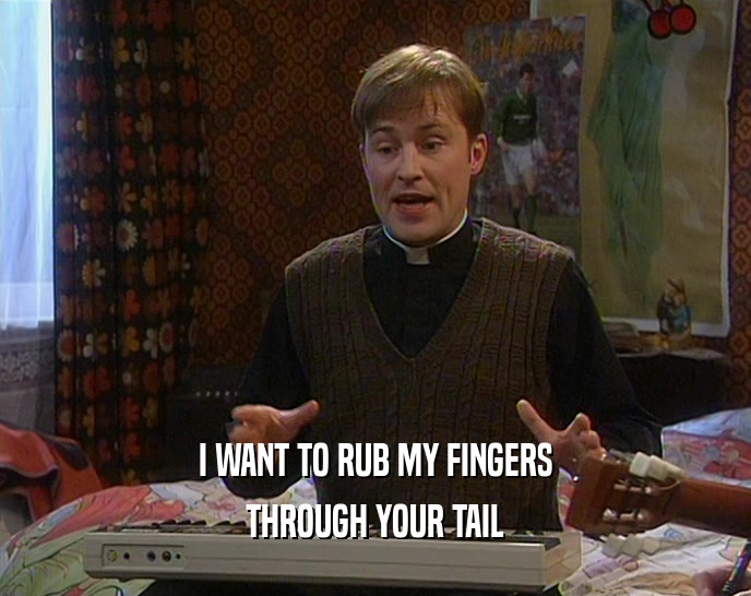I WANT TO RUB MY FINGERS THROUGH YOUR TAIL 