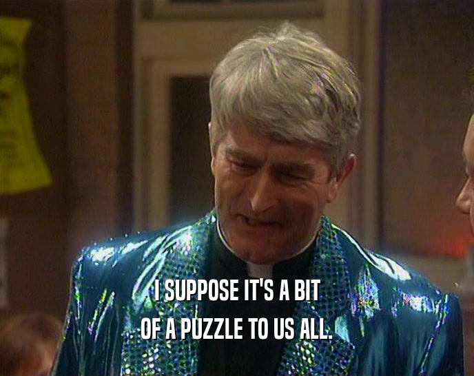 I SUPPOSE IT'S A BIT OF A PUZZLE TO US ALL. 