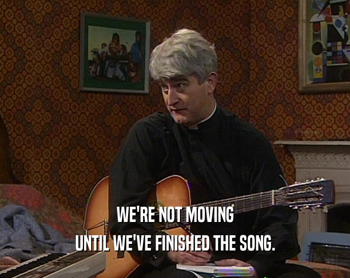 WE'RE NOT MOVING
 UNTIL WE'VE FINISHED THE SONG.
 