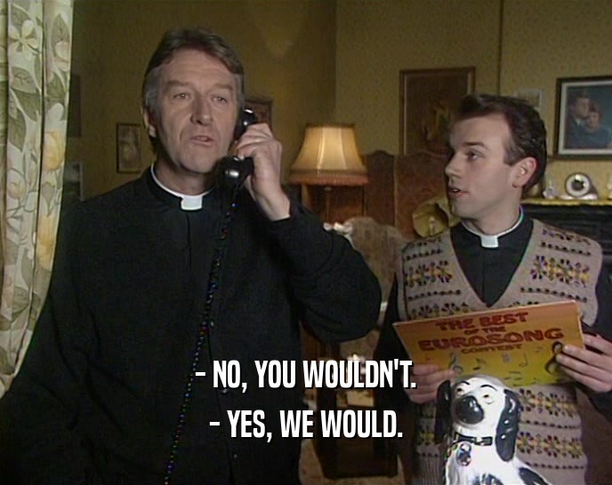 - NO, YOU WOULDN'T. - YES, WE WOULD. 