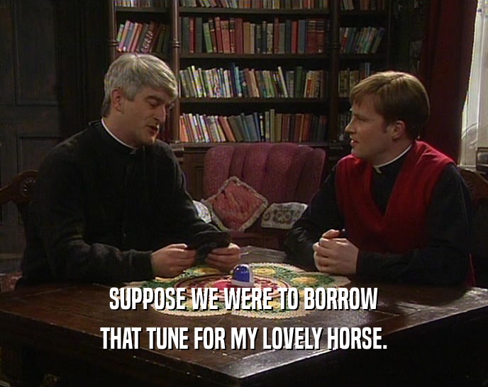 SUPPOSE WE WERE TO BORROW THAT TUNE FOR MY LOVELY HORSE. 