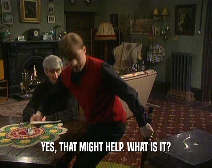 YES, THAT MIGHT HELP. WHAT IS IT?  