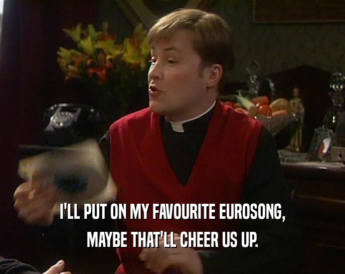 I'LL PUT ON MY FAVOURITE EUROSONG, MAYBE THAT'LL CHEER US UP. 