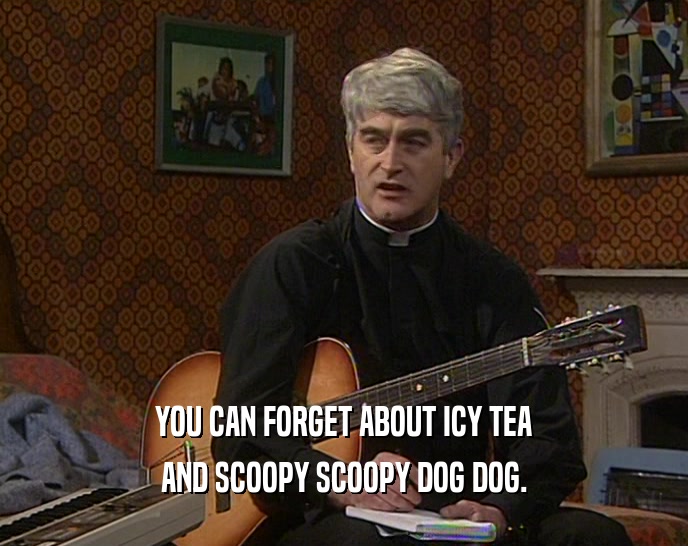 YOU CAN FORGET ABOUT ICY TEA AND SCOOPY SCOOPY DOG DOG. 