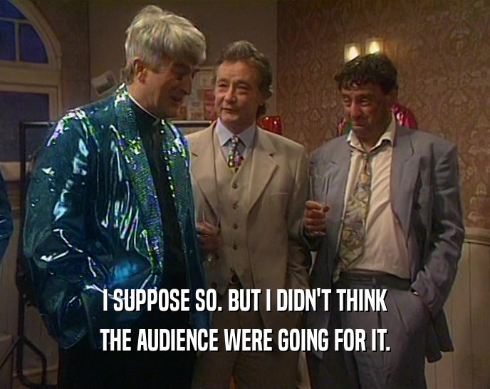 I SUPPOSE SO. BUT I DIDN'T THINK THE AUDIENCE WERE GOING FOR IT. 