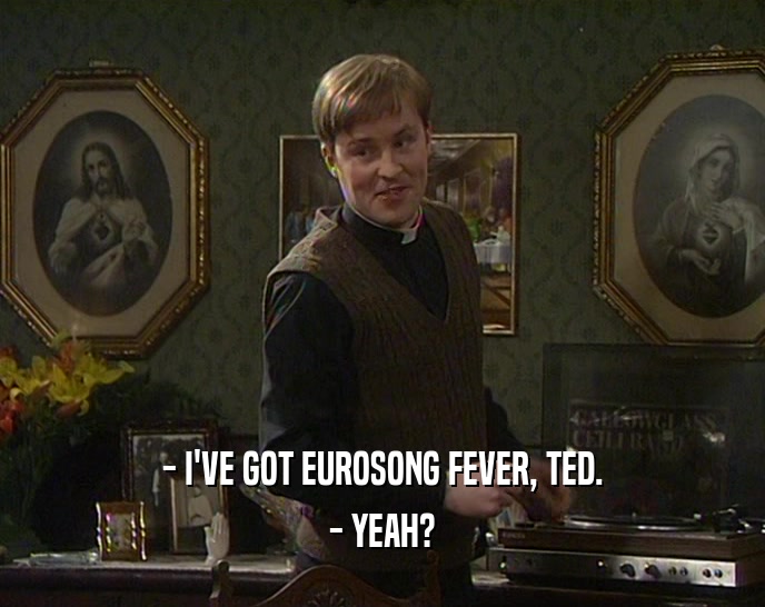 - I'VE GOT EUROSONG FEVER, TED. - YEAH? 