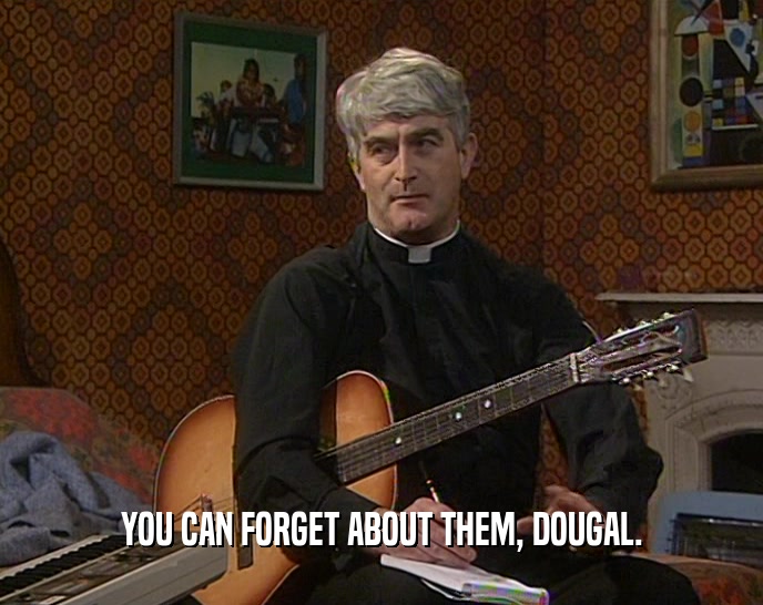 YOU CAN FORGET ABOUT THEM, DOUGAL.  