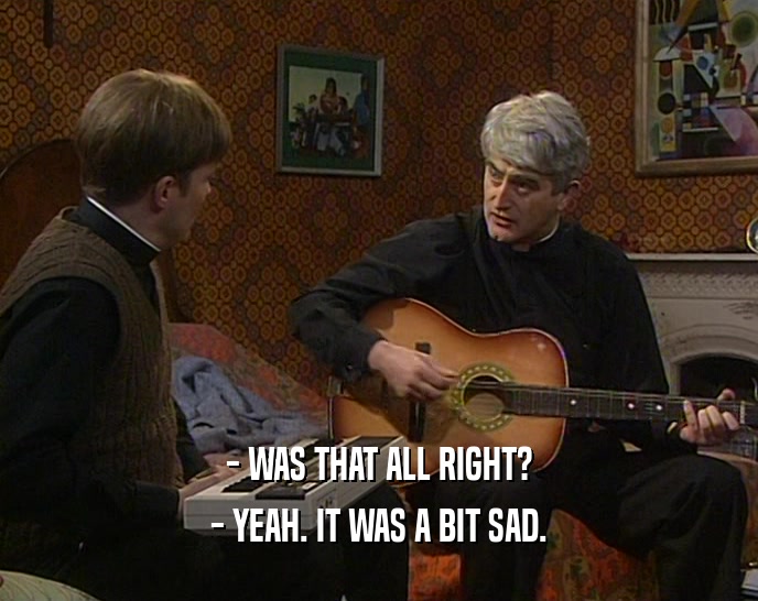 - WAS THAT ALL RIGHT? - YEAH. IT WAS A BIT SAD. 