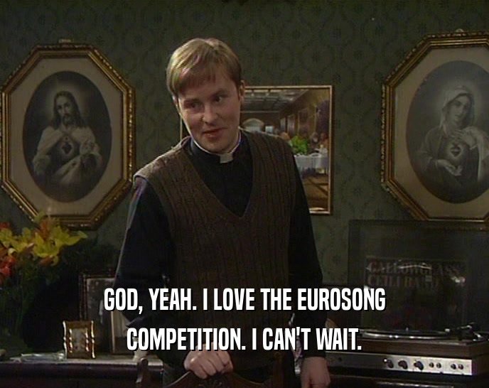 GOD, YEAH. I LOVE THE EUROSONG COMPETITION. I CAN'T WAIT. 