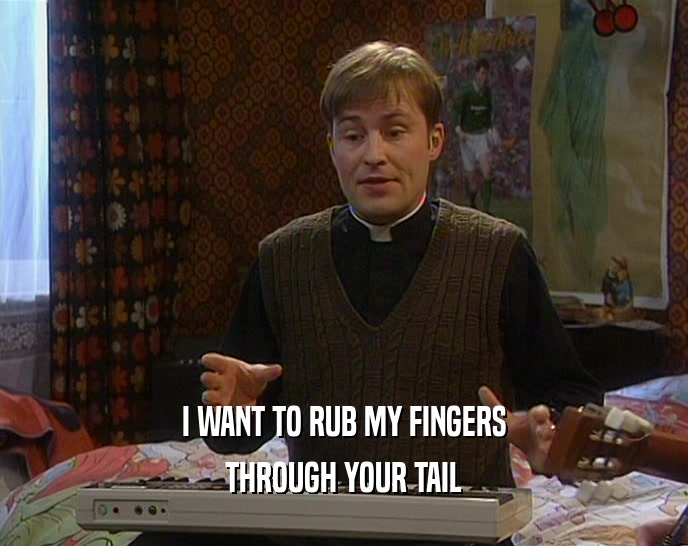 I WANT TO RUB MY FINGERS THROUGH YOUR TAIL 