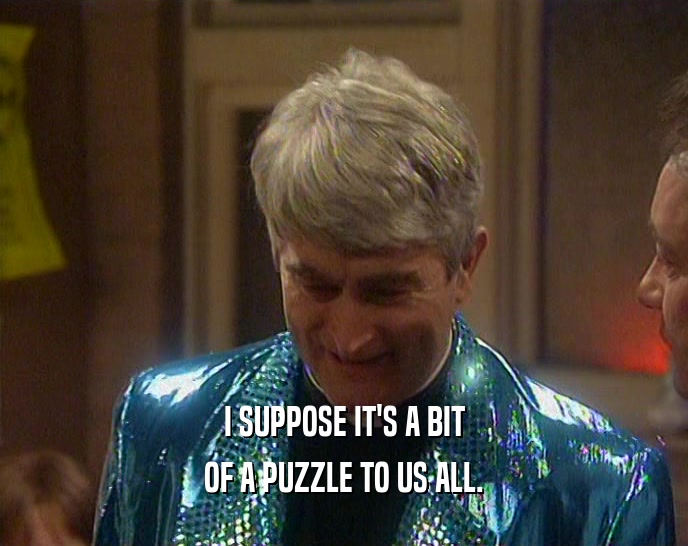 I SUPPOSE IT'S A BIT OF A PUZZLE TO US ALL. 