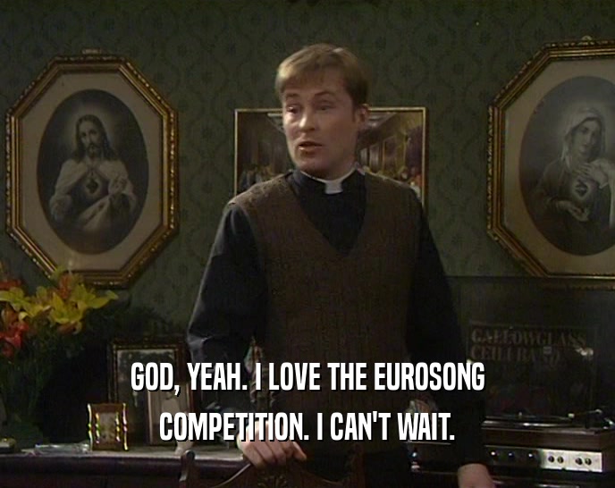 GOD, YEAH. I LOVE THE EUROSONG COMPETITION. I CAN'T WAIT. 