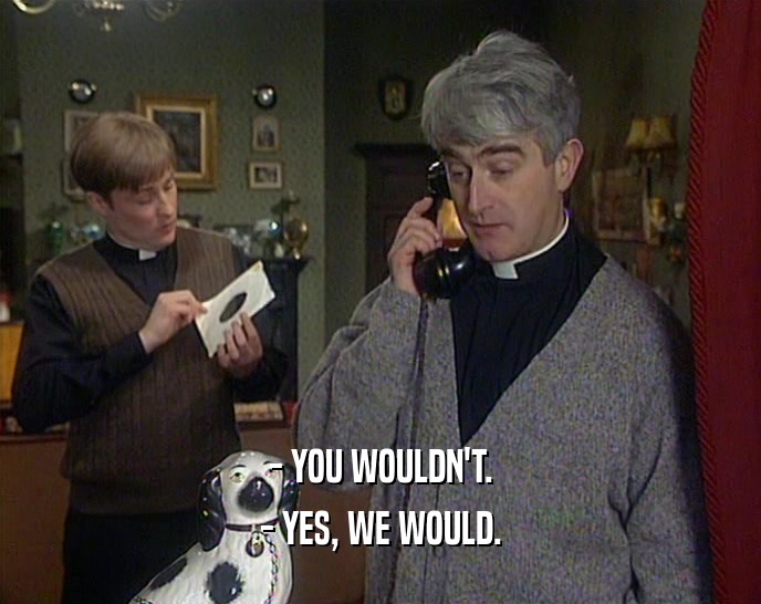 - YOU WOULDN'T. - YES, WE WOULD. 