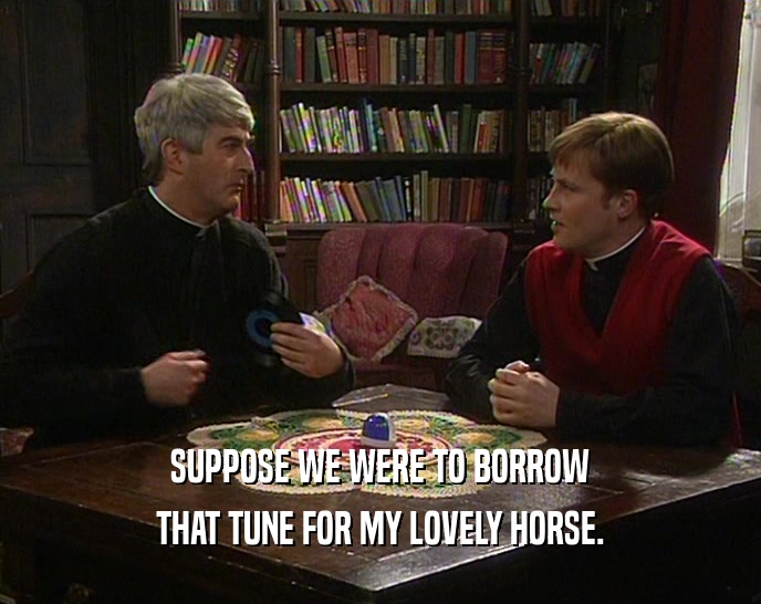 SUPPOSE WE WERE TO BORROW THAT TUNE FOR MY LOVELY HORSE. 