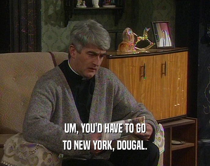 UM, YOU'D HAVE TO GO TO NEW YORK, DOUGAL. 