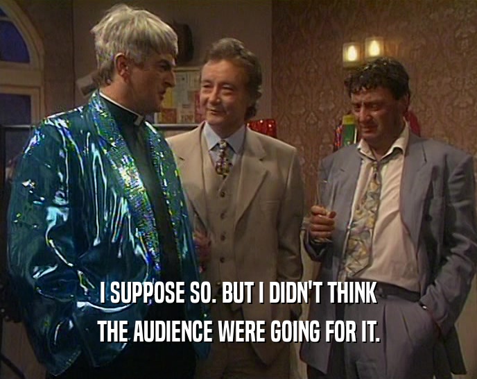 I SUPPOSE SO. BUT I DIDN'T THINK THE AUDIENCE WERE GOING FOR IT. 