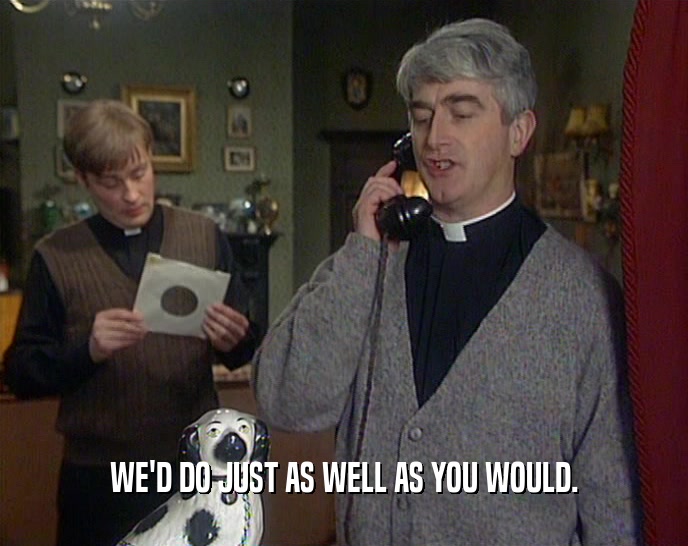 WE'D DO JUST AS WELL AS YOU WOULD.  
