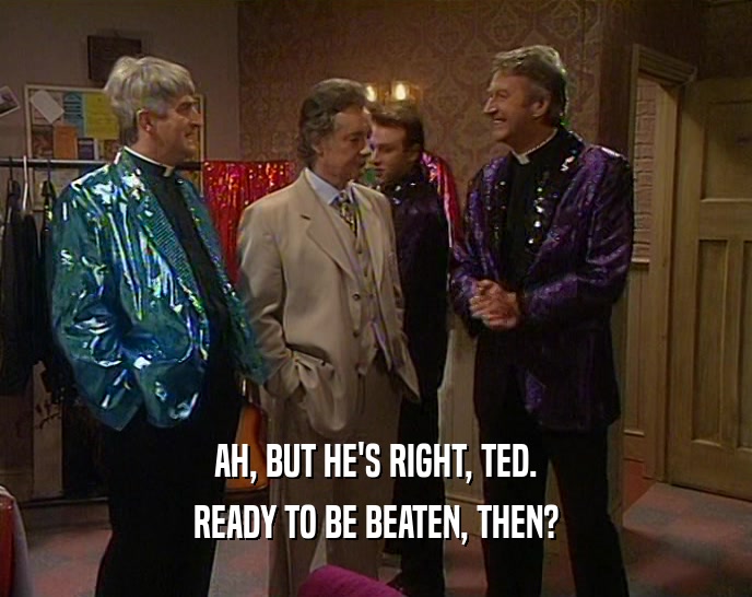 AH, BUT HE'S RIGHT, TED.
 READY TO BE BEATEN, THEN?
 