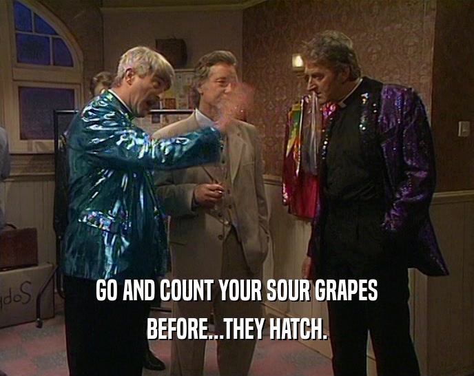 GO AND COUNT YOUR SOUR GRAPES
 BEFORE...THEY HATCH.
 