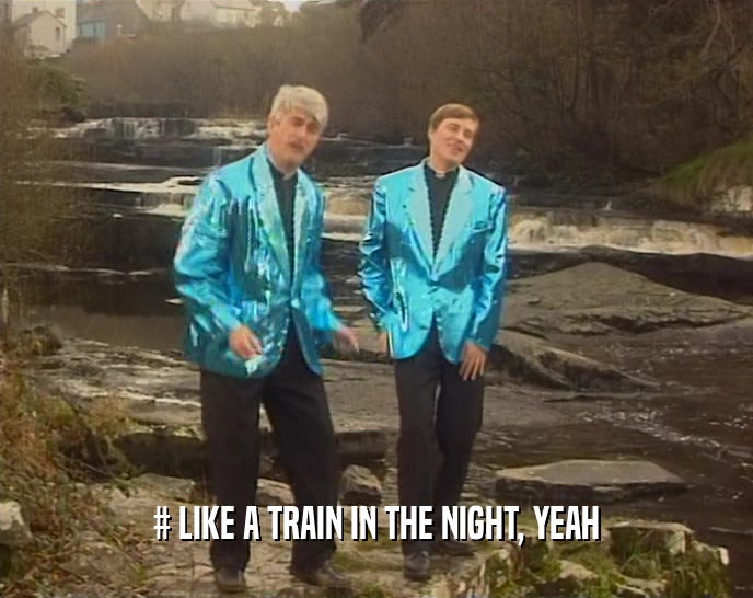 # LIKE A TRAIN IN THE NIGHT, YEAH  