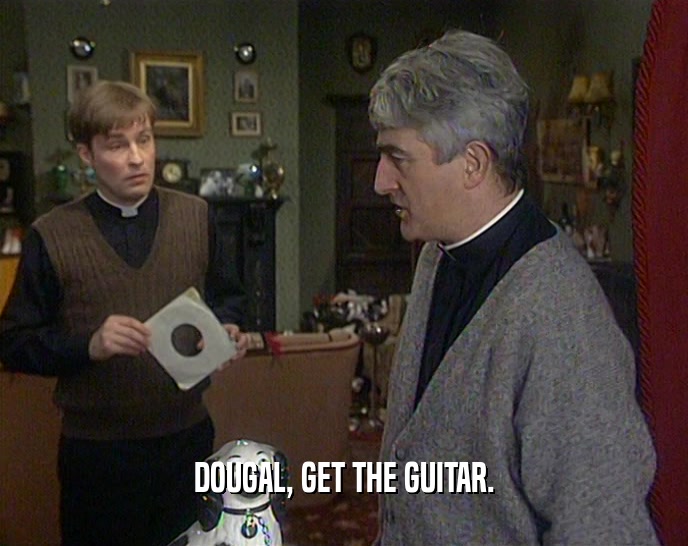 DOUGAL, GET THE GUITAR.  