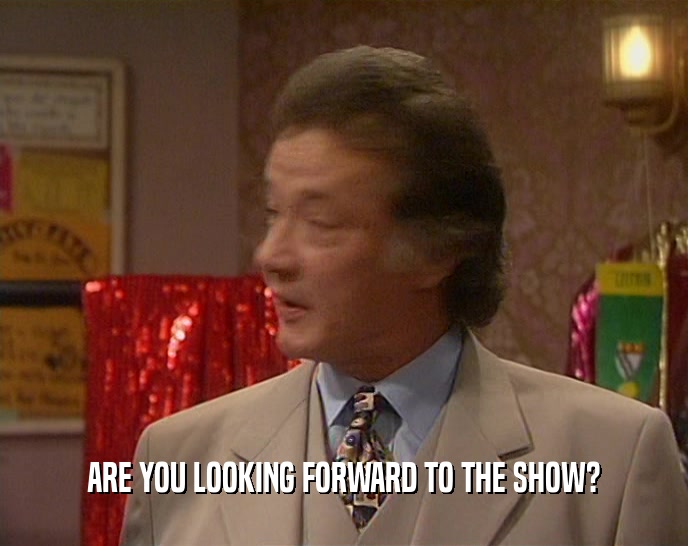 ARE YOU LOOKING FORWARD TO THE SHOW?  
