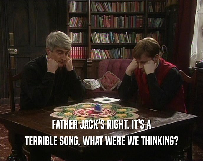 FATHER JACK'S RIGHT. IT'S A
 TERRIBLE SONG. WHAT WERE WE THINKING?
 