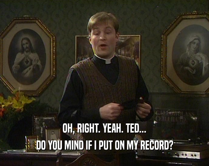OH, RIGHT. YEAH. TED... DO YOU MIND IF I PUT ON MY RECORD? 