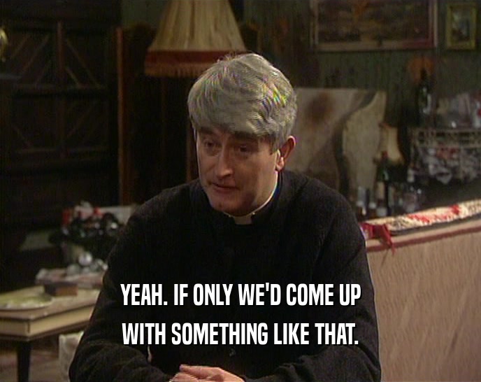 YEAH. IF ONLY WE'D COME UP WITH SOMETHING LIKE THAT. 