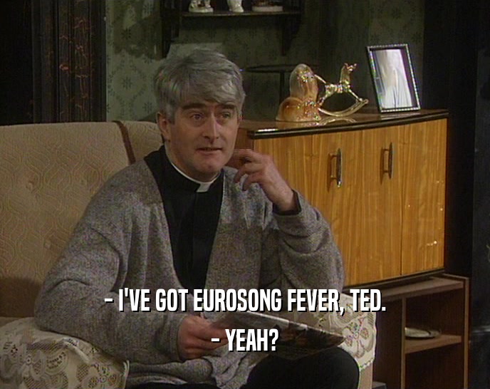 - I'VE GOT EUROSONG FEVER, TED. - YEAH? 