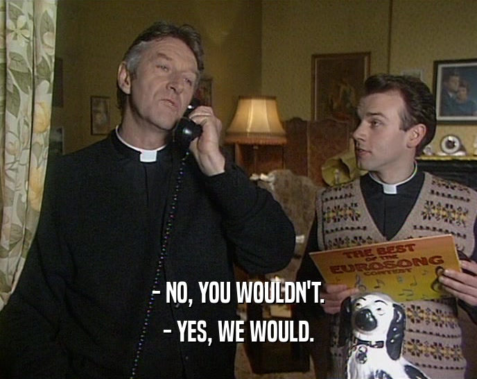 - NO, YOU WOULDN'T. - YES, WE WOULD. 