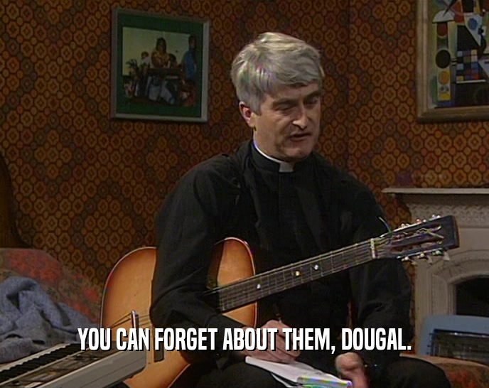 YOU CAN FORGET ABOUT THEM, DOUGAL.  