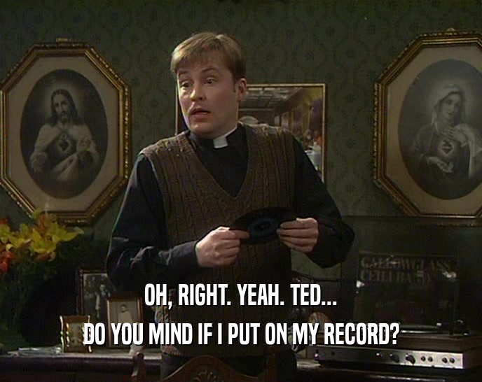 OH, RIGHT. YEAH. TED... DO YOU MIND IF I PUT ON MY RECORD? 