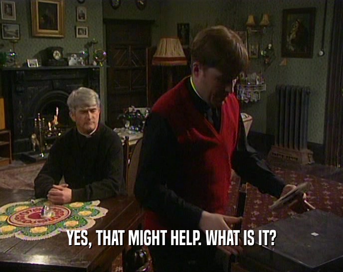 YES, THAT MIGHT HELP. WHAT IS IT?  