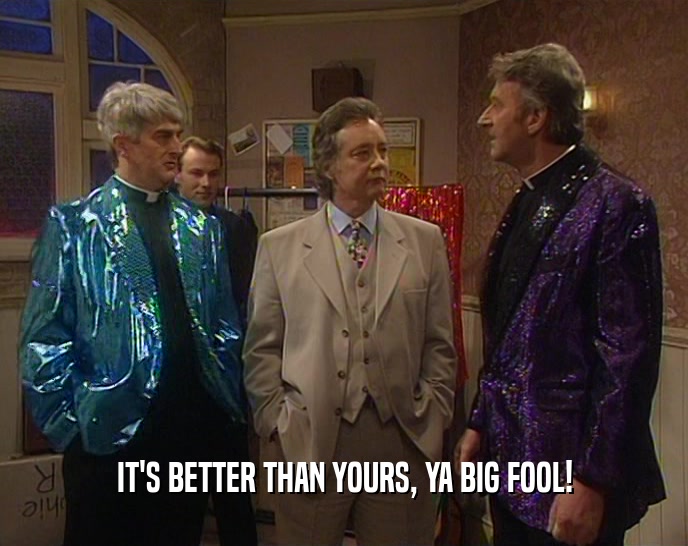 IT'S BETTER THAN YOURS, YA BIG FOOL!  
