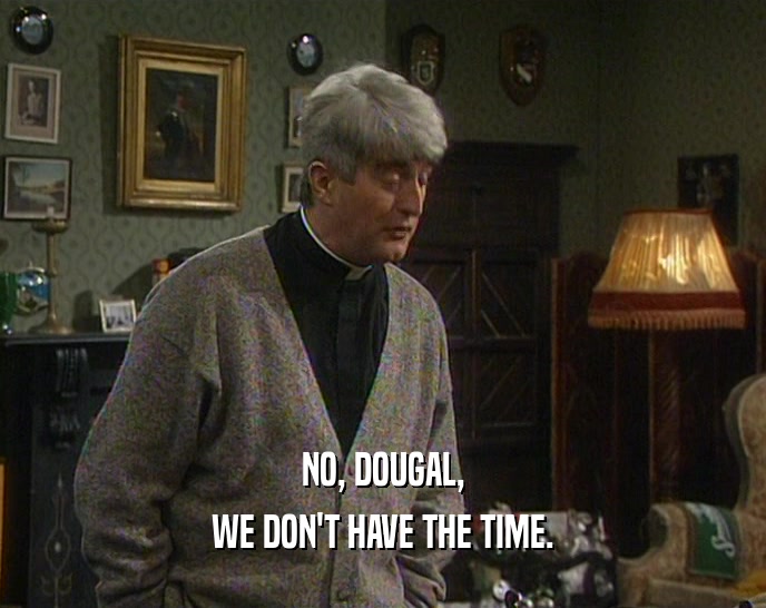 NO, DOUGAL,
 WE DON'T HAVE THE TIME.
 